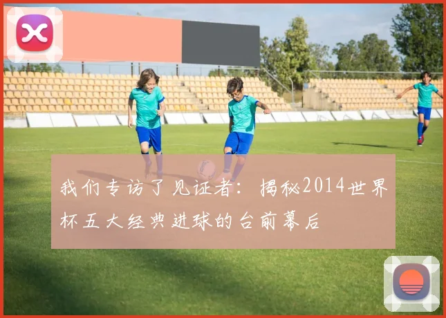 我们专访了见证者：揭秘2014世界杯五大经典进球的台前幕后