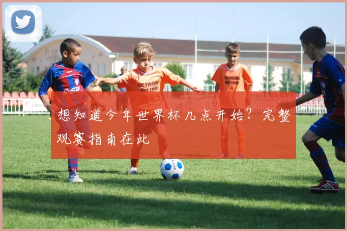 想知道今年世界杯几点开始？完整观赛指南在此