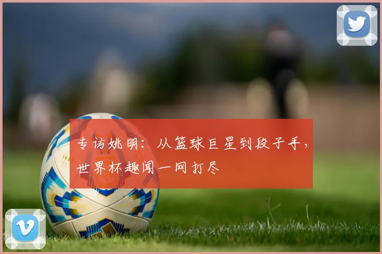 专访姚明：从篮球巨星到段子手，世界杯趣闻一网打尽