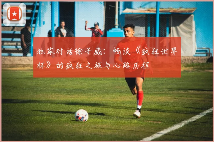 独家对话徐子崴：畅谈《疯狂世界杯》的疯狂之旅与心路历程