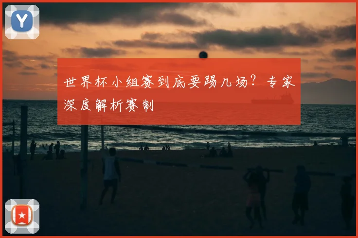 世界杯小组赛到底要踢几场?专家深度解析赛制