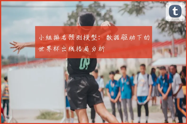 小组排名预测模型:数据驱动下的世界杯出线格局分析