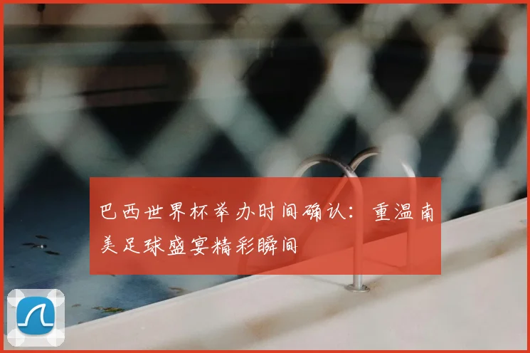 巴西世界杯举办时间确认:重温南美足球盛宴精彩瞬间