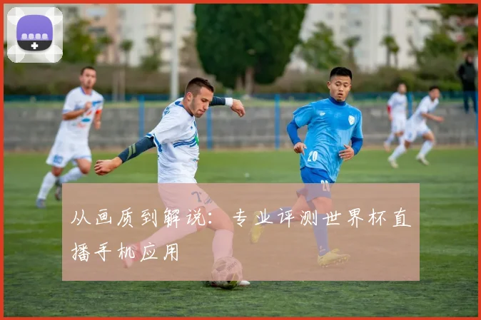 从画质到解说:专业评测世界杯直播手机应用