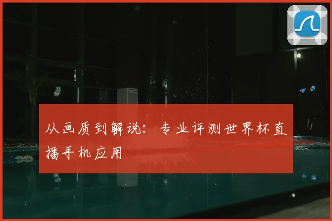 从画质到解说:专业评测世界杯直播手机应用